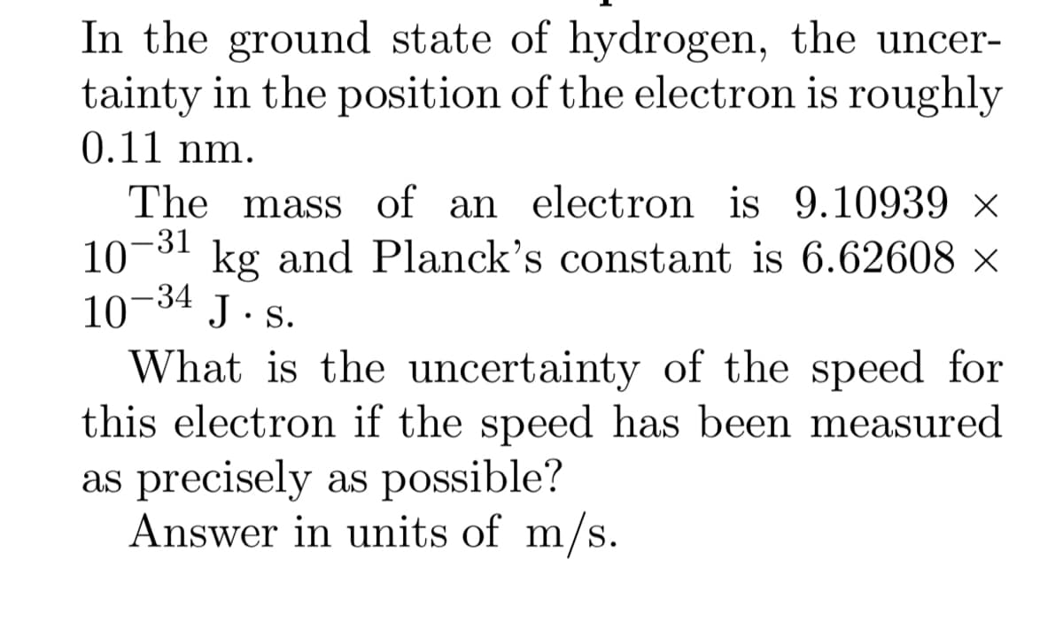 In the ground state of hydrogen, the uncer-
tainty in the position of the electron is roughly
0.11 nm.
The mass of an electron is 9.10939 ×
10-31 kg and Planck's constant is 6.62608 ×
10
What is the uncertainty of the speed for
this electron if the speed has been measured
as precisely as possible?
Answer in units of m/s.
-34
J. s.
