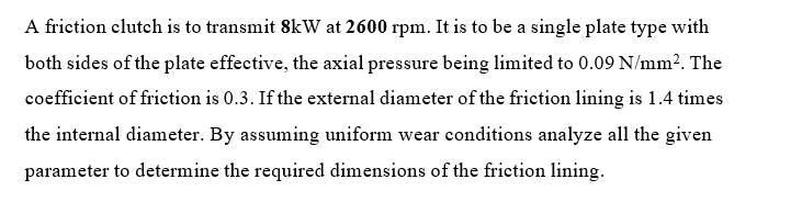 A friction clutch is to transmit 8kw at 2600 rpm. It is to be a single plate type with
both sides of the plate effective, the axial pressure being limited to 0.09 N/mm?. The
coefficient of friction is 0.3. If the external diameter of the friction lining is 1.4 times
the internal diameter. By assuming uniform wear conditions analyze all the given
parameter to determine the required dimensions of the friction lining.
