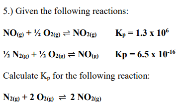 5.) Given the following reactions:
NO(g) + 1/2O2(g) = NO2(g)
1/2 N2(g) + 1/2O2(g) = NO(g)
Calculate Kp for the following reaction:
N2(g) + 2 O2(g) = 2 NO2(g)
Kp= 1.3 x 106
Kp= 6.5 x 10-16