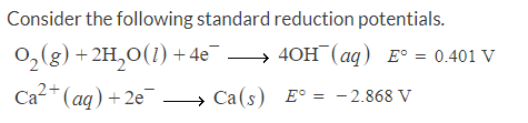 Consider the following standard reduction potentials.
O₂(g) + 2H₂O(1) +4
Ca²+ (aq) +2e
-
40H (aq) E° = 0.401 V
Ca(s) E= -2.868 V
E°