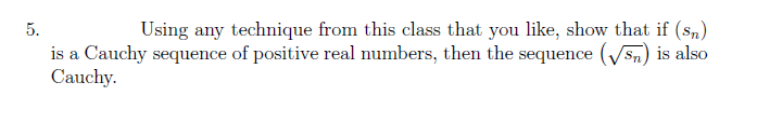 5.
Using any technique from this class that you like, show that if (sn)
is a Cauchy sequence of positive real numbers, then the sequence (√5) is also
Cauchy.