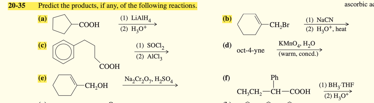 Predict the products, if any, of the following reactions.
20-35
(a)
ascorbic ac
(1) LiAlH4
-COOH
(2) H3O+
(b)
(1) NaCN
CH₂Br
(2) H3O+, heat
(c)
(1) SOCl2
(d)
KMnO4, H₂O
oct-4-yne
(warm, concd.)
(2) AlCl3
COOH
(e)
CH₂OH
Na2Cr2O7, H2SO4
(f)
Ph
(1) BH3.THF
CH3CH2-CH-COOH
(2) H₁₂O+