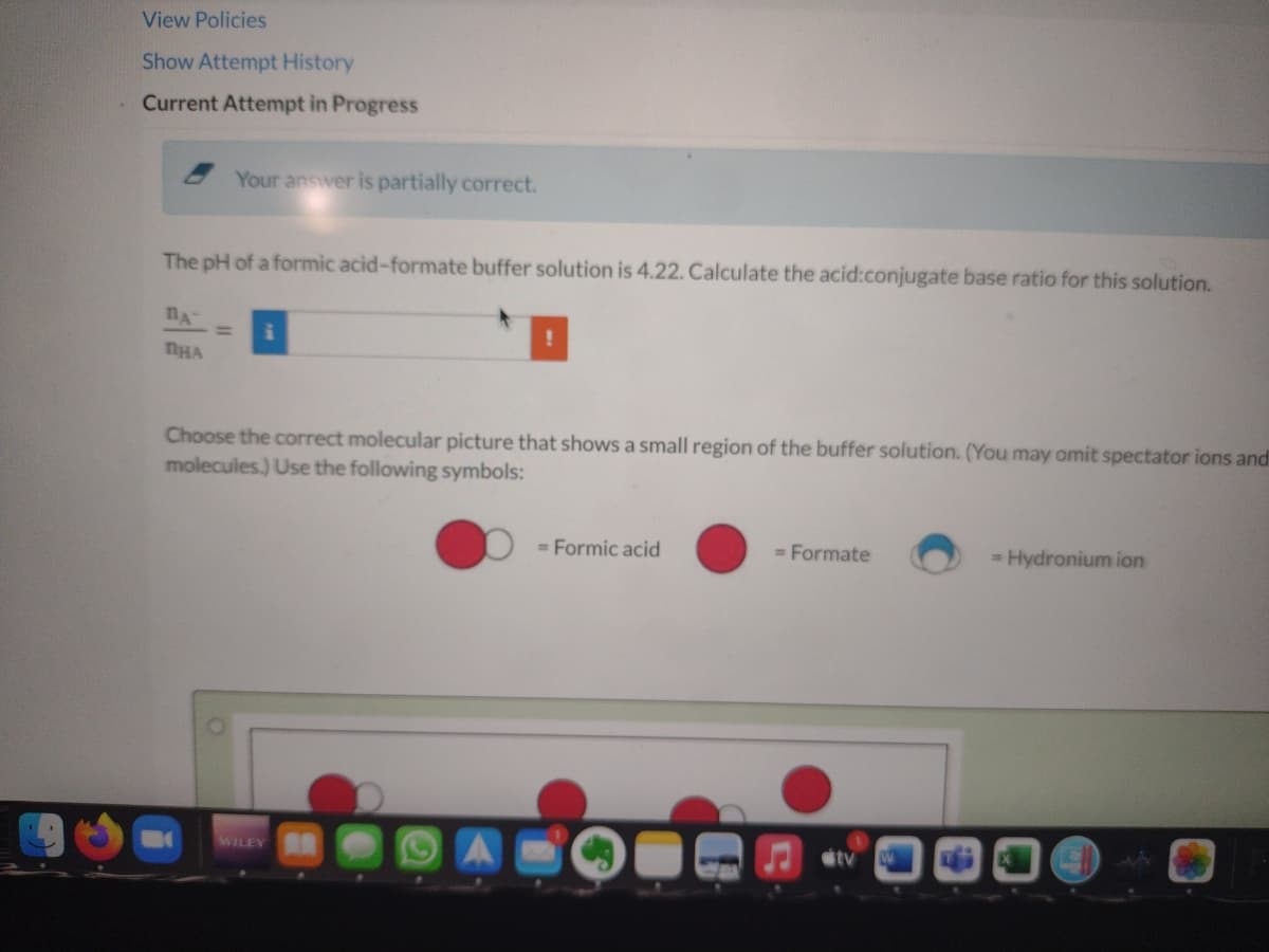 View Policies
Show Attempt History
Current Attempt in Progress
Your answer is partially correct.
The pH of a formic acid-formate buffer solution is 4.22. Calculate the acid:conjugate base ratio for this solution.
Choose the correct molecular picture that shows a small region of the buffer solution. (You may omit spectator ions and
molecules.) Use the following symbols:
= Formic acid
= Formate
= Hydronium ion
WILEY
