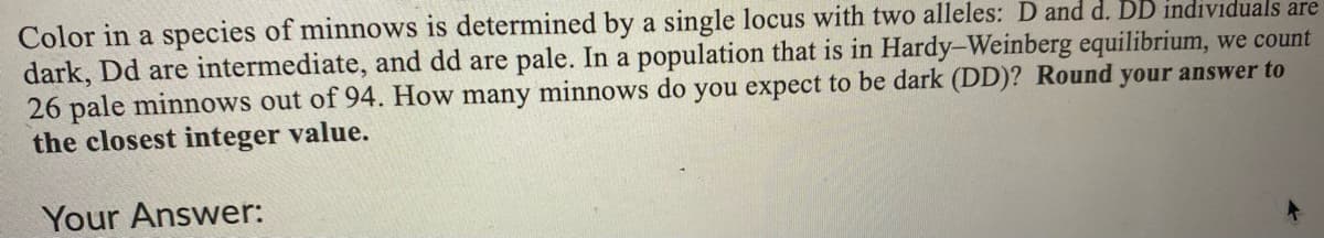 Color in a species of minnows is determined by a single locus with two alleles: D and d. DD individuals are
dark, Dd are intermediate, and dd are pale. In a population that is in Hardy-Weinberg equilibrium, we count
26 pale minnows out of 94. How many minnows do you expect to be dark (DD)? Round your answer to
the closest integer value.
Your Answer:
