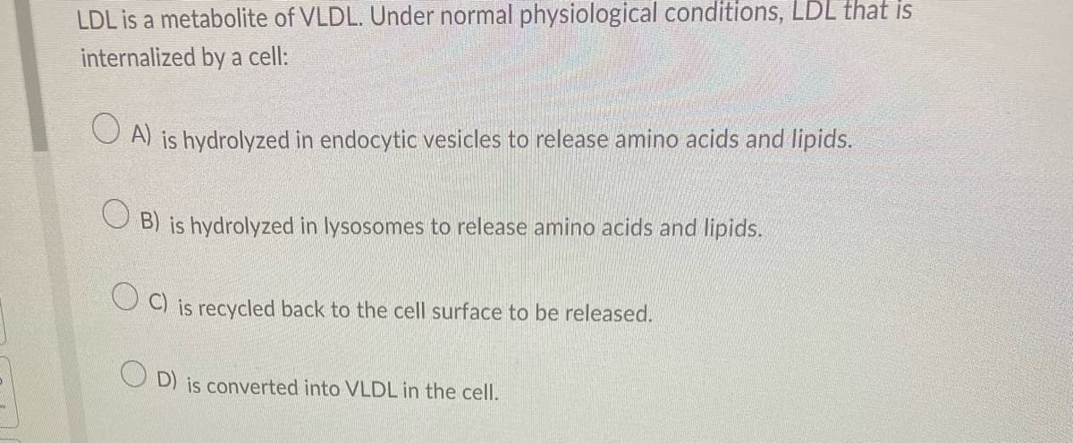 LDL is a metabolite of VLDL. Under normal physiological conditions, LDL that is
internalized by a cell:
A) is hydrolyzed in endocytic vesicles to release amino acids and lipids.
B) is hydrolyzed in lysosomes to release amino acids and lipids.
OC) is recycled back to the cell surface to be released.
OD) is converted into VLDL in the cell.