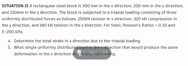 SITUATION 21 A rectangular steel block is 300 mm in the x direction, 200 mm in the y direction,
and 150mm in the z direction. The block is subjected to a triaxial loading consisting of three
uniformly distributed forces as follows: 250kN tension in x direction, 320 kN compression in
the y direction, and 180 kN tension in the z direction. For Steel, Poisson's Ratios = 0.30 and
E=200 GPa.
4. Determine the total strain in x direction due to the triaxial loading
5. What single uniformly distributed load in the x direction that would produce the same
deformation in the x direction as he orig nal loading.
