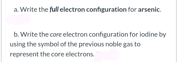 a. Write the full electron configuration for arsenic.
b. Write the core electron configuration for iodine by
using the symbol of the previous noble gas to
represent the core electrons.
