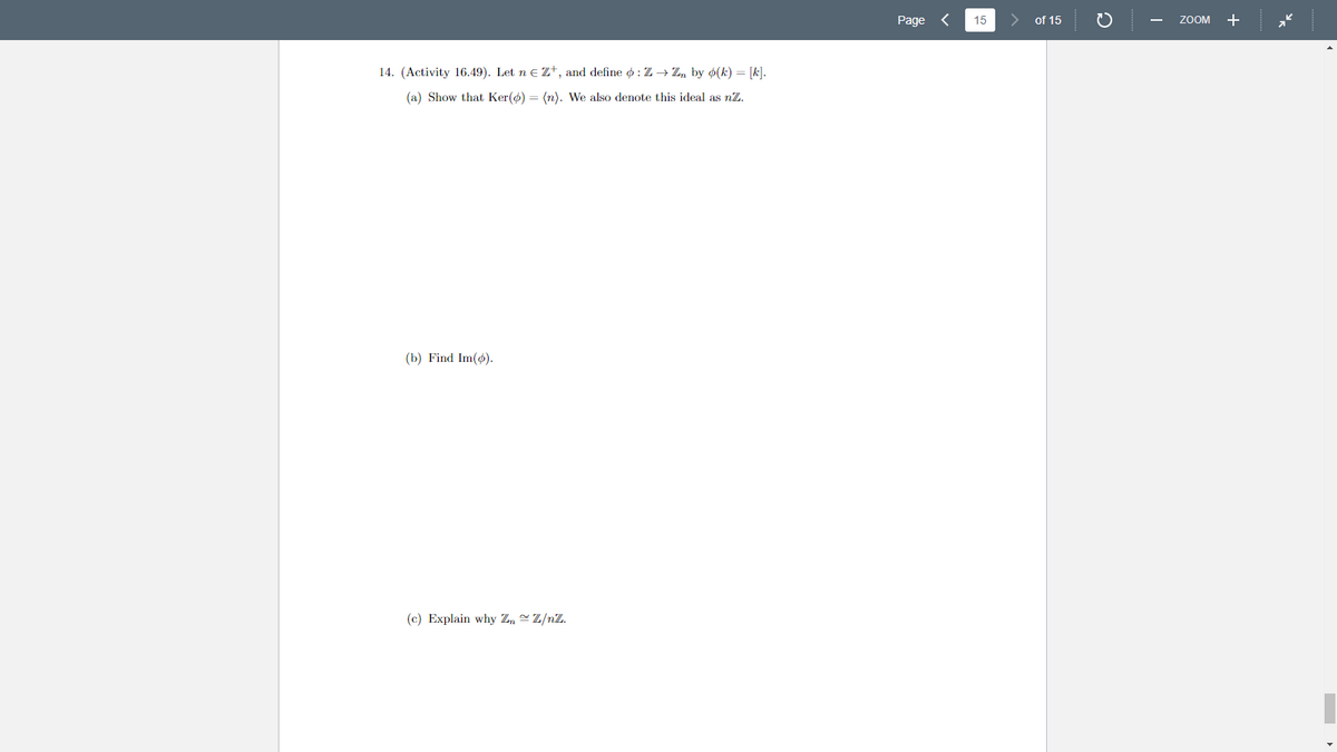 14. (Activity 16.49). Let n € Z+, and define : Z → Zn by o(k) = [k].
(a) Show that Ker(p) = (n). We also denote this ideal as nZ.
(b) Find Im(o).
(c) Explain why Zn~Z/nZ.
Page
15
of 15
ZOOM +
»k