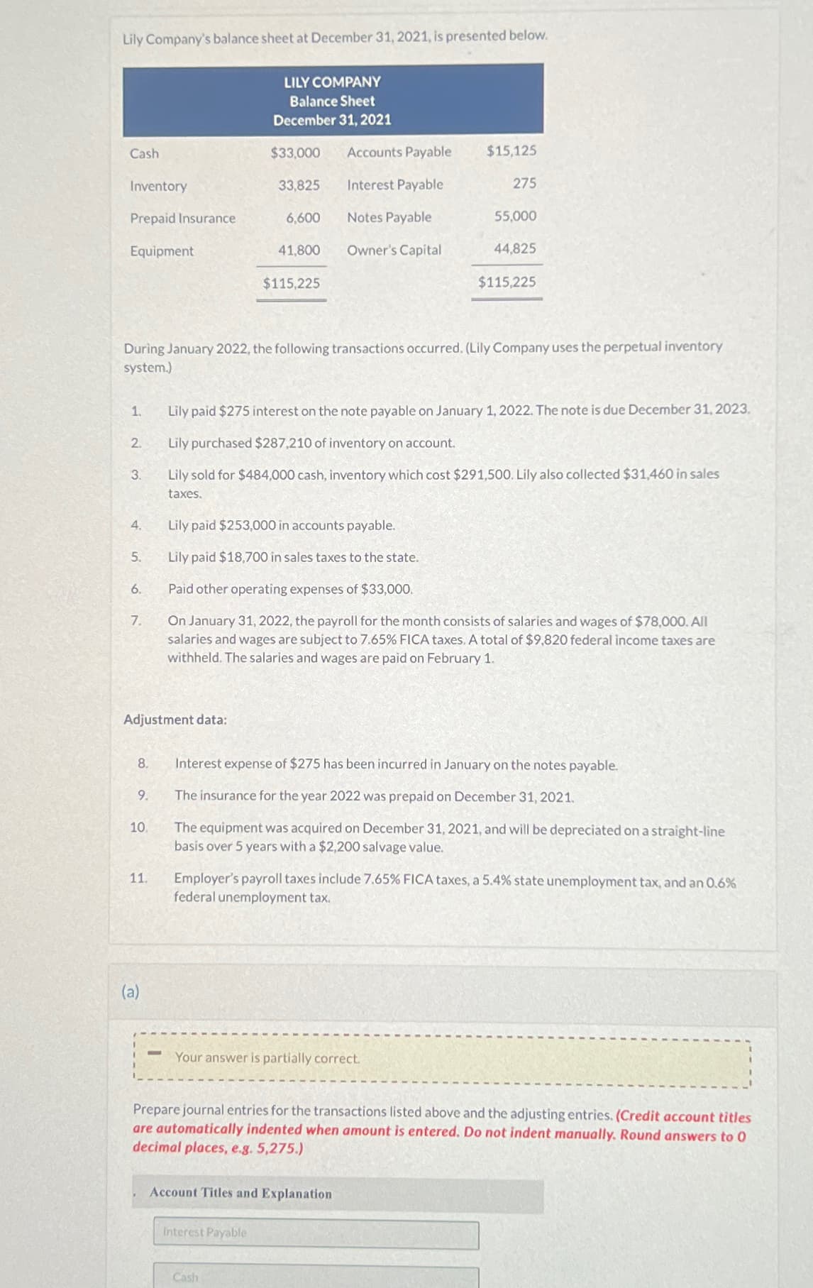 Lily Company's balance sheet at December 31, 2021, is presented below.
LILY COMPANY
Balance Sheet
December 31, 2021
Cash
$33,000
Accounts Payable
$15,125
Inventory
33,825
Interest Payable
275
Prepaid Insurance
6,600
Notes Payable
55,000
Equipment
41,800
Owner's Capital
44,825
$115,225
$115,225
During January 2022, the following transactions occurred. (Lily Company uses the perpetual inventory
system.)
1.
2.
Lily paid $275 interest on the note payable on January 1, 2022. The note is due December 31, 2023.
Lily purchased $287,210 of inventory on account.
3.
Lily sold for $484,000 cash, inventory which cost $291,500. Lily also collected $31,460 in sales
taxes.
4.
Lily paid $253,000 in accounts payable.
5.
Lily paid $18,700 in sales taxes to the state.
6.
Paid other operating expenses of $33,000.
7.
On January 31, 2022, the payroll for the month consists of salaries and wages of $78,000. All
salaries and wages are subject to 7.65% FICA taxes. A total of $9,820 federal income taxes are
withheld. The salaries and wages are paid on February 1.
Adjustment data:
8. Interest expense of $275 has been incurred in January on the notes payable.
9.
The insurance for the year 2022 was prepaid on December 31, 2021.
10.
11.
The equipment was acquired on December 31, 2021, and will be depreciated on a straight-line
basis over 5 years with a $2,200 salvage value.
Employer's payroll taxes include 7.65% FICA taxes, a 5.4% state unemployment tax, and an 0.6%
federal unemployment tax.
(a)
Your answer is partially correct.
Prepare journal entries for the transactions listed above and the adjusting entries. (Credit account titles
are automatically indented when amount is entered. Do not indent manually. Round answers to 0
decimal places, e.g. 5,275.)
Account Titles and Explanation
Interest Payable
Cash