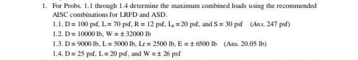 1. For Probs. 1.1 through 1.4 determine the maximum combined loads using the recommended
AISC combinations for LRFD and ASD.
1.1. D = 100 psf, L = 70 psf, R = 12 psf, L, = 20 psf, and S = 30 psf (Ans. 247 psf)
1.2. D = 10000 lb, W = ± 32000 lb
1.3. D = 9000 lb, L = 5000 lb, Lr = 2500 lb, E = ± 6500 lb (Ans. 20.05 lb)
1.4. D = 25 psf, L = 20 psf, and W = ± 26 psf