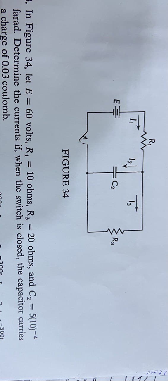 E
C₂
13
FIGURE 34
R3
3. In Figure 34, let E = 60 volts, R₁
=
10 ohms, R3 = 20 ohms, and C₂ = 5(10)-4
farad. Determine the currents if, when the switch is closed, the capacitor carries
a charge of 0.03 coulomb.
00t
_____1711