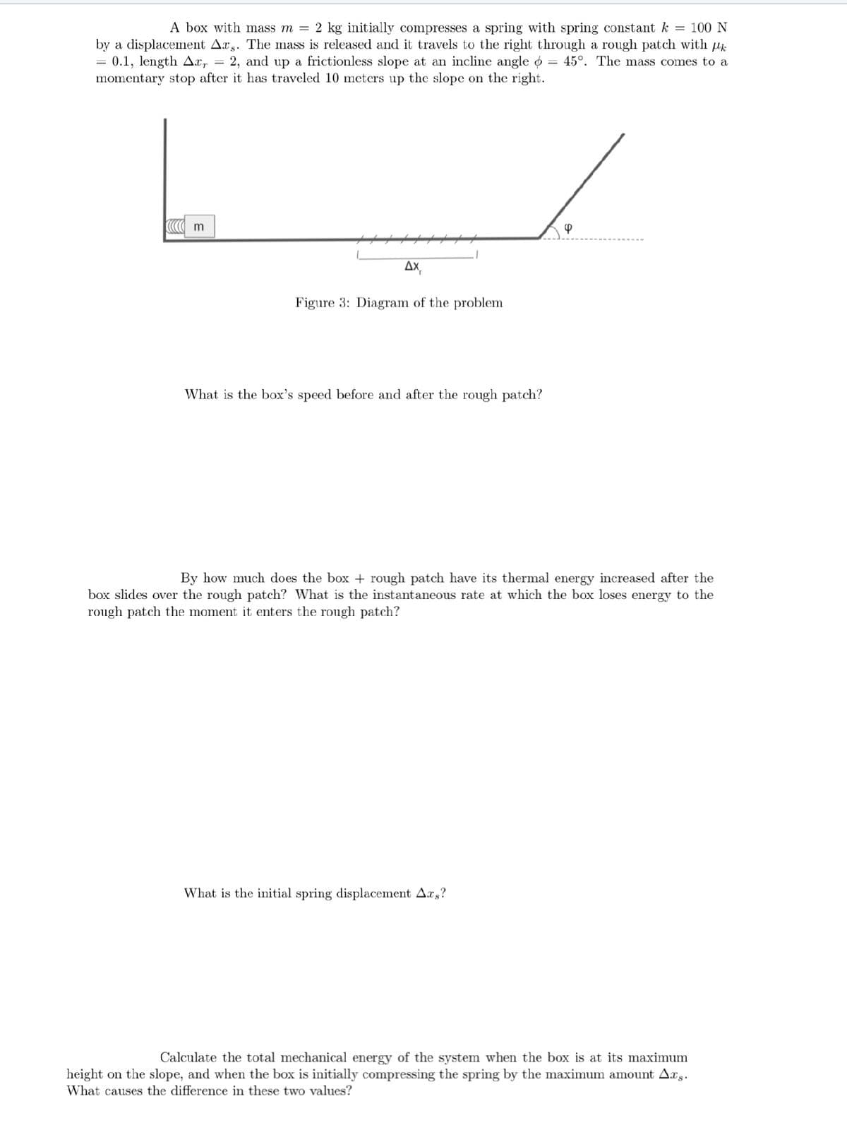 A box with mass m = 2 kg initially compresses a spring with spring constant k = 100 N
by a displacement Ars. The mass is released and it travels to the right through a rough patch with µk
= 0.1, length Axr = 2, and up a frictionless slope at an incline angle o = 45°. The mass comes to a
momentary stop after it has traveled 10 meters up the slope on the right.
m
*********
AX,
Figure 3: Diagram of the problem
What is the box's speed before and after the rough patch?
4
By how much does the box + rough patch have its thermal energy increased after the
box slides over the rough patch? What is the instantaneous rate at which the box loses energy to the
rough patch the moment it enters the rough patch?
What is the initial spring displacement Ars?
Calculate the total mechanical energy of the system when the box is at its maximum
height on the slope, and when the box is initially compressing the spring by the maximum amount Axs.
What causes the difference in these two values?