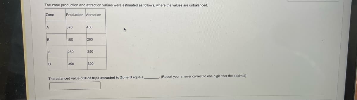 The zone production and attraction values were estimated as follows, where the values are unbalanced.
Zone
A
B
C
D
Production Attraction
370
100
250
350
450
260
350
300
The balanced value of # of trips attracted to Zone B equals
(Report your answer correct to one digit after the decimal)