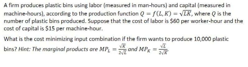 A firm produces plastic bins using labor (measured in man-hours) and capital (measured in
machine-hours), according to the production function Q = f(L,K) = √LK, where Q is the
number of plastic bins produced. Suppose that the cost of labor is $60 per worker-hour and the
cost of capital is $15 per machine-hour.
What is the cost minimizing input combination if the firm wants to produce 10,000 plastic
bins? Hint: The marginal products are MP₁ =
=
and MPK
2√√I
=
2√√K
