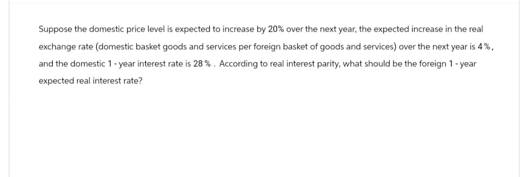 Suppose the domestic price level is expected to increase by 20% over the next year, the expected increase in the real
exchange rate (domestic basket goods and services per foreign basket of goods and services) over the next year is 4%,
and the domestic 1-year interest rate is 28%. According to real interest parity, what should be the foreign 1 - year
expected real interest rate?