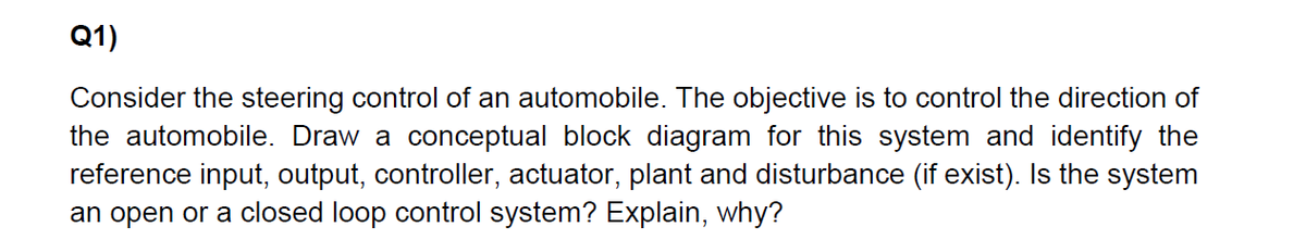 Q1)
Consider the steering control of an automobile. The objective is to control the direction of
the automobile. Draw a conceptual block diagram for this system and identify the
reference input, output, controller, actuator, plant and disturbance (if exist). Is the system
an open or a closed loop control system? Explain, why?
