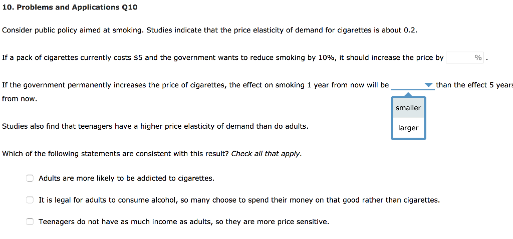 10. Problems and Applications Q10
Consider public policy aimed at smoking. Studies indicate that the price elasticity of demand for cigarettes is about 0.2.
If a pack of cigarettes currently costs $5 and the government wants to reduce smoking by 10%, it should increase the price by
If the government permanently increases the price of cigarettes, the effect on smoking 1 year from now will be
from now.
Studies also find that teenagers have a higher price elasticity of demand than do adults.
Which of the following statements are consistent with this result? Check all that apply.
00
Adults are more likely to be addicted to cigarettes.
smaller
Teenagers do not have as much income as adults, so they are more price sensitive.
larger
It is legal for adults to consume alcohol, so many choose to spend their money on that good rather than cigarettes.
%
than the effect 5 years