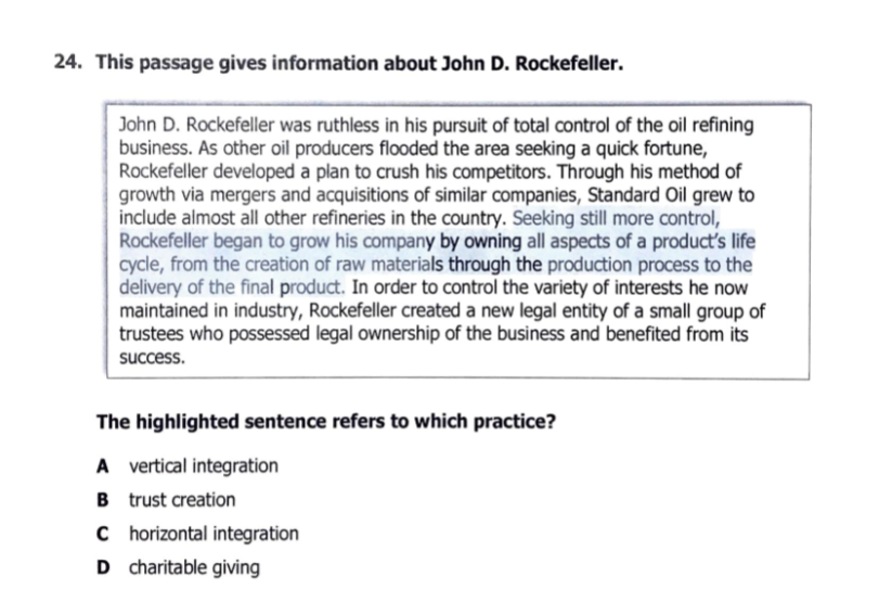 24. This passage gives information about John D. Rockefeller.
John D. Rockefeller was ruthless in his pursuit of total control of the oil refining
business. As other oil producers flooded the area seeking a quick fortune,
Rockefeller developed a plan to crush his competitors. Through his method of
growth via mergers and acquisitions of similar companies, Standard Oil grew to
include almost all other refineries in the country. Seeking still more control,
Rockefeller began to grow his company by owning all aspects of a producťs life
cycle, from the creation of raw materials through the production process to the
delivery of the final product. In order to control the variety of interests he now
maintained in industry, Rockefeller created a new legal entity of a small group of
trustees who possessed legal ownership of the business and benefited from its
success.
The highlighted sentence refers to which practice?
A vertical integration
B trust creation
C horizontal integration
D charitable giving
