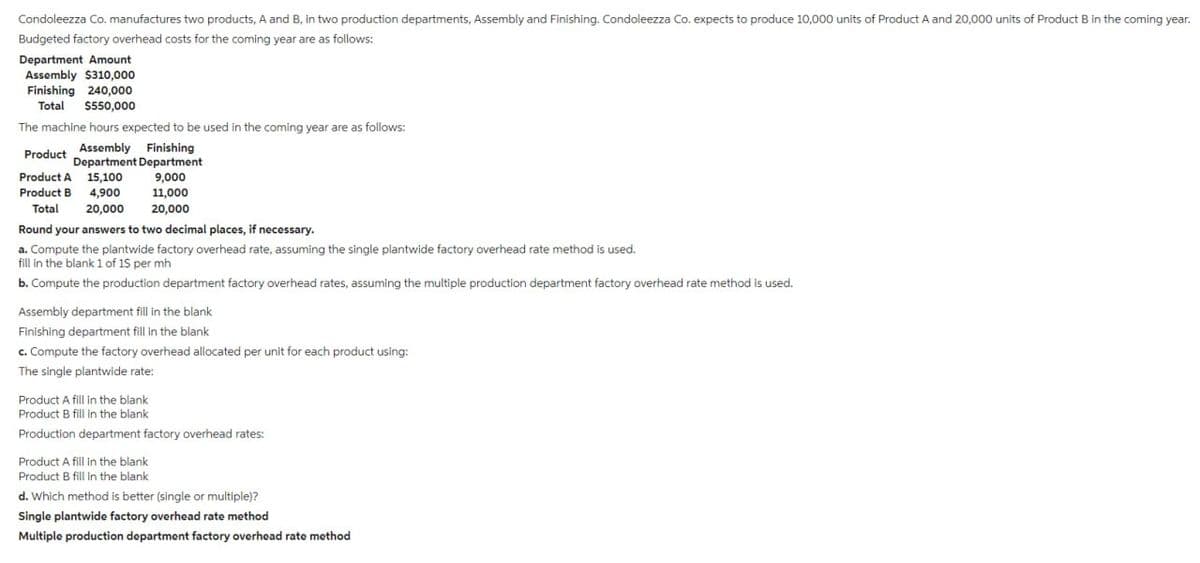 Condoleezza Co. manufactures two products, A and B, in two production departments, Assembly and Finishing. Condoleezza Co. expects to produce 10,000 units of Product A and 20,000 units of Product B in the coming year.
Budgeted factory overhead costs for the coming year are as follows:
Department Amount
Assembly $310,000
Finishing 240,000
Total $550,000
The machine hours expected to be used in the coming year are as follows:
Assembly Finishing
Department Department
9,000
11,000
20,000
Product
Product A 15,100
Product B 4,900
Total 20,000
Round your answers to two decimal places, if necessary.
a. Compute the plantwide factory overhead rate, assuming the single plantwide factory overhead rate method is used.
fill in the blank 1 of 15 per mh
b. Compute the production department factory overhead rates, assuming the multiple production department factory overhead rate method is used.
Assembly department fill in the blank
Finishing department fill in the blank
c. Compute the factory overhead allocated per unit for each product using:
The single plantwide rate:
Product A fill in the blank
Product B fill in the blank
Production department factory overhead rates:
Product A fill in the blank
Product B fill in the blank
d. Which method is better (single or multiple)?
Single plantwide factory overhead rate method
Multiple production department factory overhead rate method
