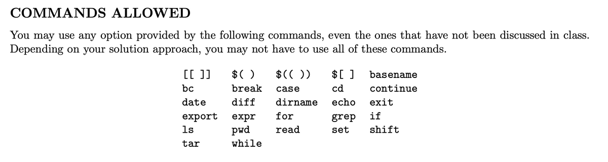 COMMANDS ALLOWED
You may use any option provided by the following commands, even the ones that have not been discussed in class.
Depending on your solution approach, you may not have to use all of these commands.
[[ ]]
$( )
$())
$[ ]
basename
bc
break
case
cd
continue
date
diff
dirname
echo
exit
export
for
if
expr
pwd
grep
1s
read
set
shift
tar
while
