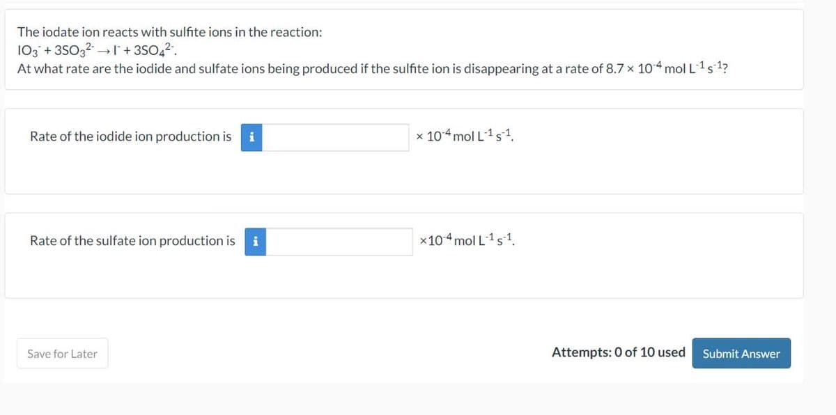 The iodate ion reacts with sulfite ions in the reaction:
103 + 3SO3²1+ 3SO4².
At what rate are the iodide and sulfate ions being produced if the sulfite ion is disappearing at a rate of 8.7 x 10.4 mol L ¹ s ¹?
Rate of the iodide ion production is i
Rate of the sulfate ion production is i
Save for Later
x 10-4 mol L ¹ s1.
x 104 mol L-¹ s-1.
Attempts: 0 of 10 used
Submit Answer