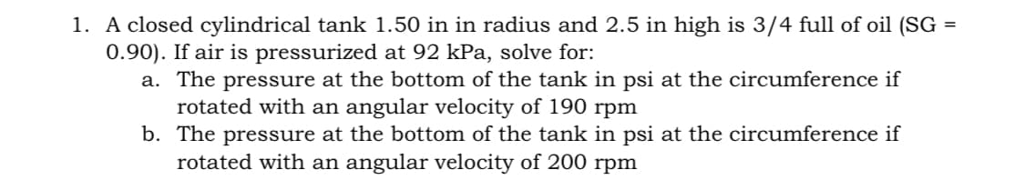 1. A closed cylindrical tank 1.50 in in radius and 2.5 in high is 3/4 full of oil (SG
0.90). If air is pressurized at 92 kPa, solve for:
a. The pressure at the bottom of the tank in psi at the circumference if
rotated with an angular velocity of 190 rpm
b.
The pressure at the bottom of the tank in psi at the circumference if
rotated with an angular velocity of 200 rpm