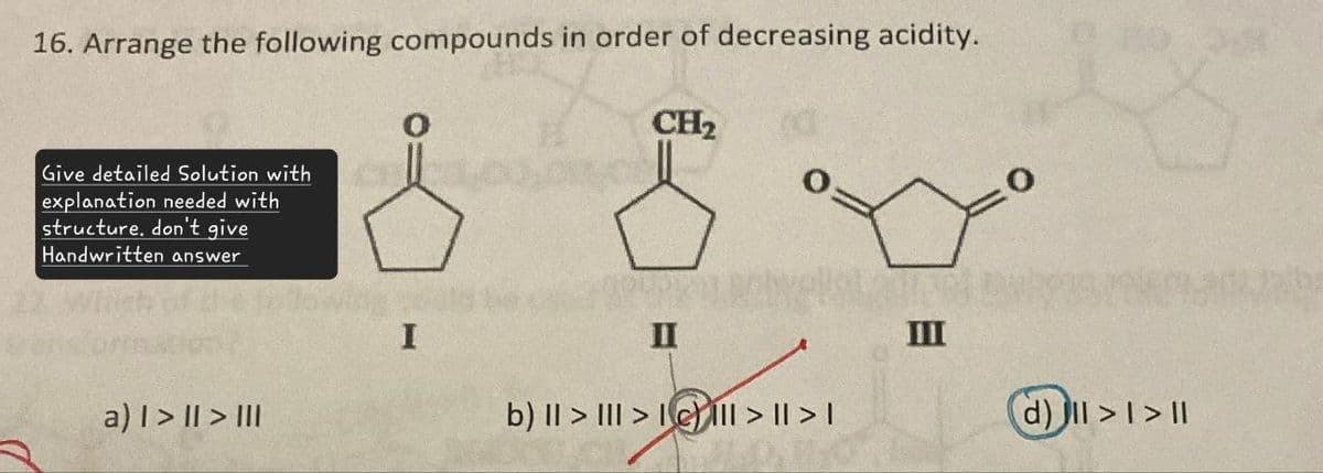 16. Arrange the following compounds in order of decreasing acidity.
CH2
Give detailed Solution with
explanation needed with
structure. don't give
Handwritten answer
I
II
III
a) > | > III
b) II > III > III > | > |
(d)ll>l>ll
