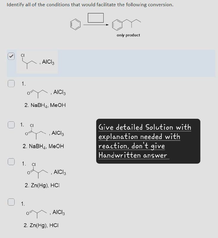 Identify all of the conditions that would facilitate the following conversion.
>
CI
AICI3
1.
, AICI 3
2. NaBH4, MeOH
1.
CI
AICI 3
2. NaBH, MeOH
1.
Cl
, AICI 3
2. Zn(Hg). HCI
1.
, AICI 3
2. Zn(Hg), HCI
only product
Give detailed Solution with
explanation needed with
reaction. don't give
Handwritten answer