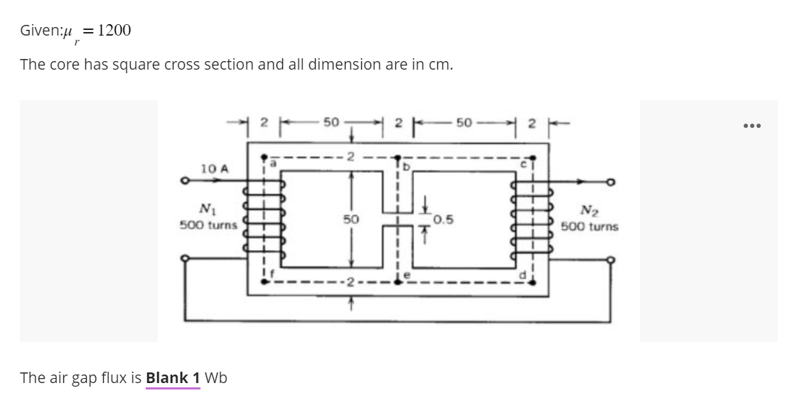 Given:μ = 1200
r
The core has square cross section and all dimension are in cm.
o
10 A
2
1²1
N₁
500 turns
The air gap flux is Blank 1 Wb
50
2
0.5
50
2
N₂
500 turns
...