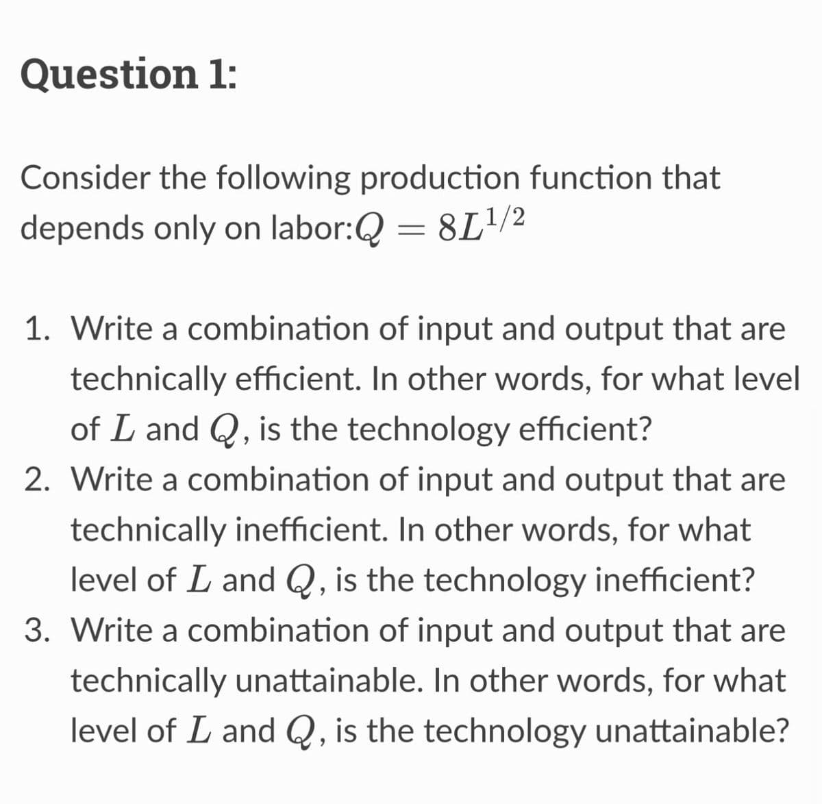 Question 1:
Consider the following production function that
depends only on labor:Q = 81¹/2
1. Write a combination of input and output that are
technically efficient. In other words, for what level
of L and Q, is the technology efficient?
2. Write a combination of input and output that are
technically inefficient. In other words, for what
level of L and Q, is the technology inefficient?
3. Write a combination of input and output that are
technically unattainable. In other words, for what
level of I and Q, is the technology unattainable?