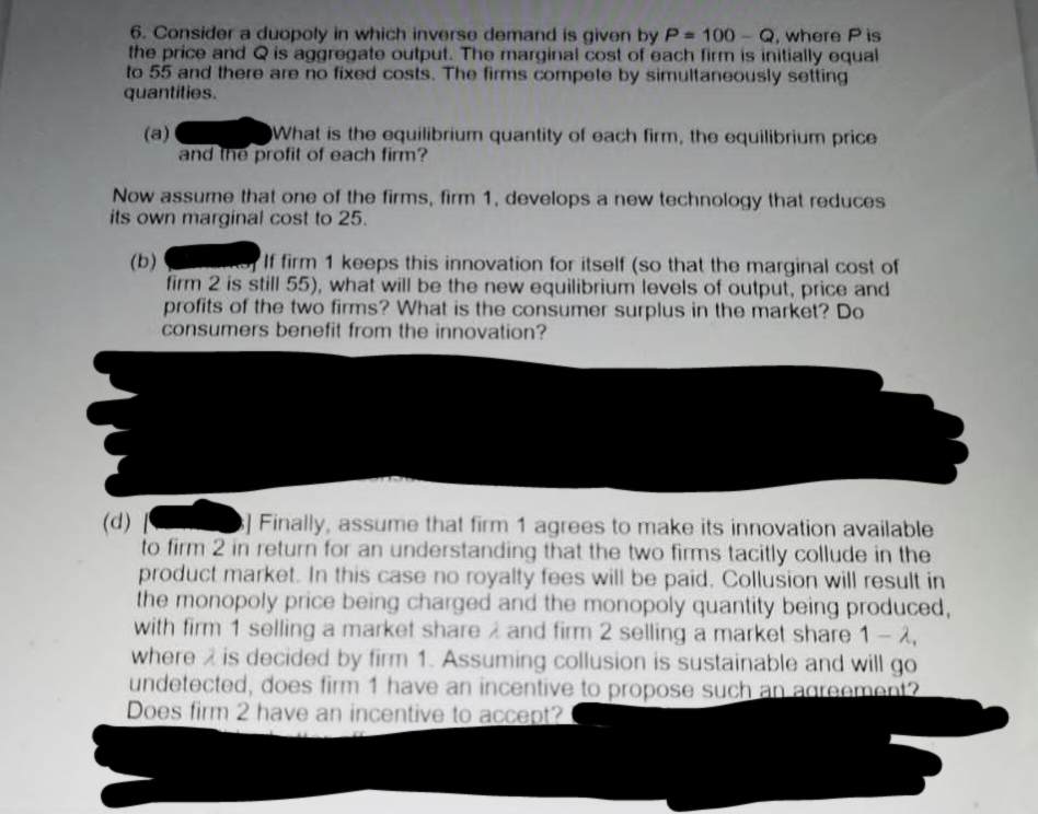 6. Consider a duopoly in which inverse demand is given by P= 100-Q, where Pis
the price and Q is aggregate output. The marginal cost of each firm is initially equal
to 55 and there are no fixed costs. The firms compete by simultaneously setting
quantities.
(a)
What is the equilibrium quantity of each firm, the equilibrium price
and the profit of each firm?
Now assume that one of the firms, firm 1, develops a new technology that reduces
its own marginal cost to 25.
(b)
If firm 1 keeps this innovation for itself (so that the marginal cost of
firm 2 is still 55), what will be the new equilibrium levels of output, price and
profits of the two firms? What is the consumer surplus in the market? Do
consumers benefit from the innovation?
(d)
Finally, assume that firm 1 agrees to make its innovation available
to firm 2 in return for an understanding that the two firms tacitly collude in the
product market. In this case no royalty fees will be paid. Collusion will result in
the monopoly price being charged and the monopoly quantity being produced,
with firm 1 selling a market share and firm 2 selling a market share 1-2,
where is decided by firm 1. Assuming collusion is sustainable and will go
undetected, does firm 1 have an incentive to propose such an agreement?
Does firm 2 have an incentive to accept?