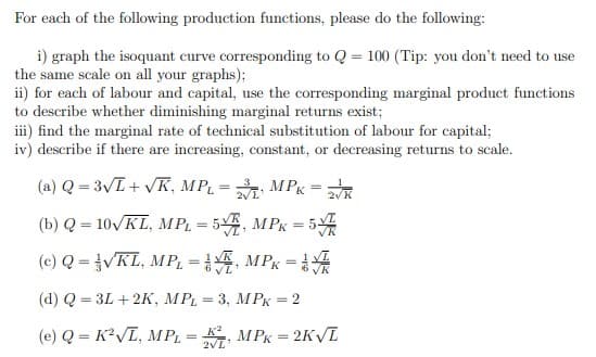 For each of the following production functions, please do the following:
i) graph the isoquant curve corresponding to Q = 100 (Tip: you don't need to use
the same scale on all your graphs);
ii) for each of labour and capital, use the corresponding marginal product functions
to describe whether diminishing marginal returns exist;
iii) find the marginal rate of technical substitution of labour for capital;
iv) describe if there are increasing, constant, or decreasing returns to scale.
(a) Q = 3√L+ √K, MPL = 2 MPK = 2√/K
L'
(b) Q = 10√/KL, MPL = 5V, MPK = 5
(c) Q = VKL, MP₁ =
MPK =
(d) Q = 3L + 2K, MPL = 3, MPK = 2
(e) Q = K²√L, MPL = K2, MPK = 2K√L
1