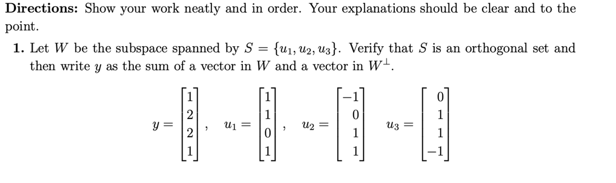 Directions: Show your work neatly and in order. Your explanations should be clear and to the
point.
1. Let W be the subspace spanned by S = {u₁, U2, U3}. Verify that S is an orthogonal set and
then write y as the sum of a vector in W and a vector in W.
y =
1
2
2
U₁ =
1
աշ
0
1
Uz
1
1