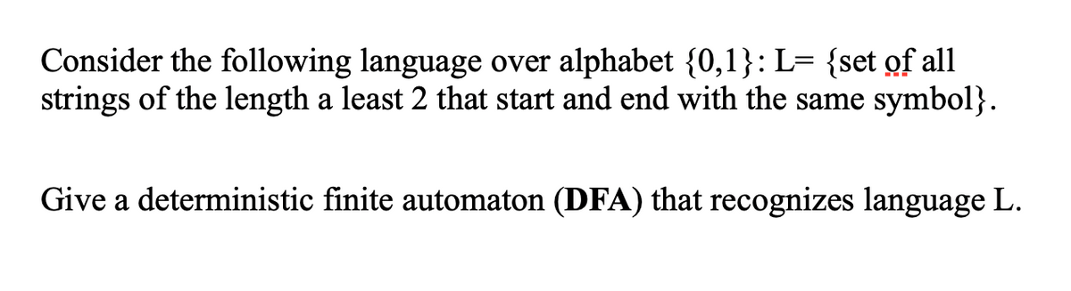 Consider the following language over alphabet {0,1}: L= {set of all
strings of the length a least 2 that start and end with the same symbol}.
Give a deterministic finite automaton (DFA) that recognizes language L.
