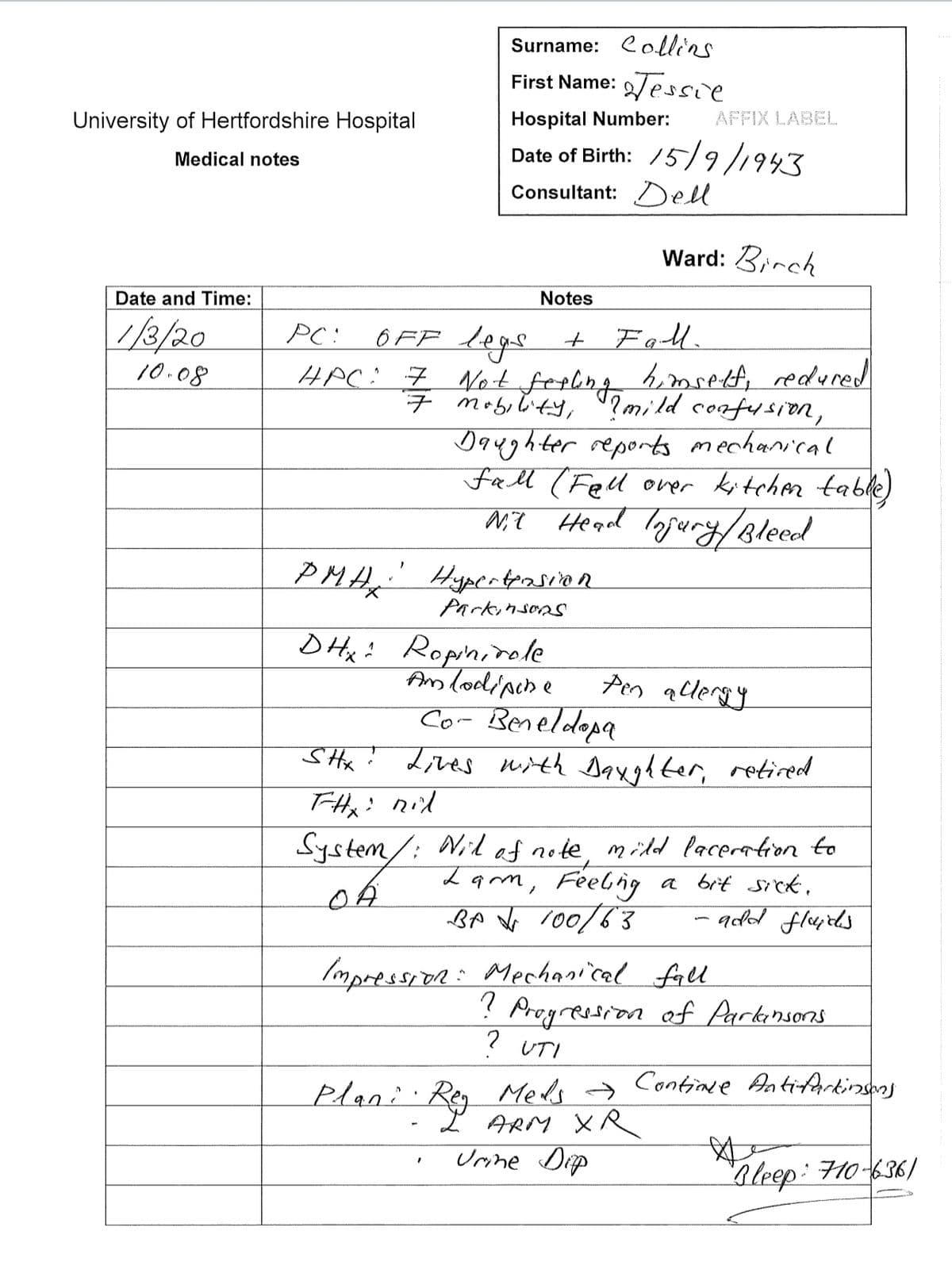 University of Hertfordshire Hospital
Medical notes
Date and Time:
1/3/20
10.08
Surname: Collins
First Name: Tessil
Hospital Number:
Date of Birth: 15/9/1943
Consultant: Dell
Notes
PMA Hyperterasion
!
Parkinsons
PC: OFF legs
+ Fall.
HPC: 7 Not feeling himself, redured
7 mobility, ?mild confusion,
Daughter reports mechanical
fall (Fell over kitchen table)
Nit Head Injury / Bleed
DHX Ropinirole
Amlodipine
Plani. Rey
AFFIX LABEL
Ward: Birch
Co- Beneldopa
SHX! Lives with Daughter, retired
FHx : nil
Pen allergy
System/ : Nil of note, mild laceration to
Lam, Feeling
BA 100/63
ystem/
a bit sick.
Impression: Mechanical fall
ARM XR
Urine Dip
-add flaides
?
Progression of Parkinsons
? UTI
Continue Antifartinsons
"Bleep: 710-6361