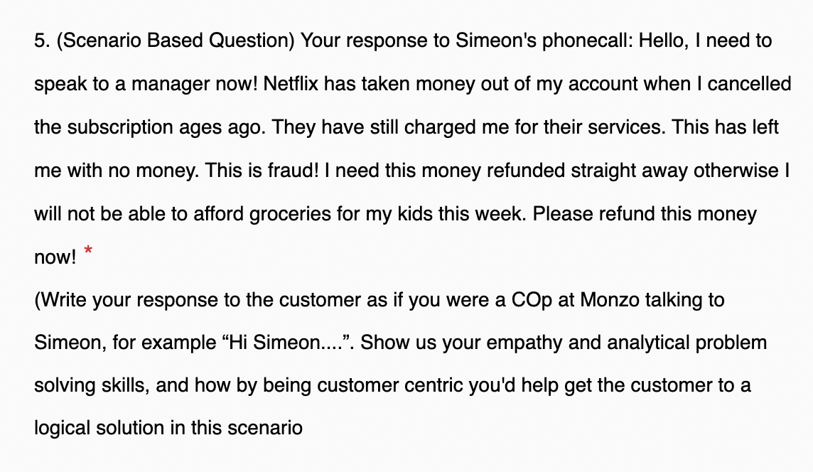 5. (Scenario Based Question) Your response to Simeon's phonecall: Hello, I need to
speak to a manager now! Netflix has taken money out of my account when I cancelled
the subscription ages ago. They have still charged me for their services. This has left
me with no money. This is fraud! I need this money refunded straight away otherwise I
will not be able to afford groceries for my kids this week. Please refund this money
now!
*
(Write your response to the customer as if you were a COP at Monzo talking to
Simeon, for example "Hi Simeon....". Show us your empathy and analytical problem
solving skills, and how by being customer centric you'd help get the customer to a
logical solution in this scenario