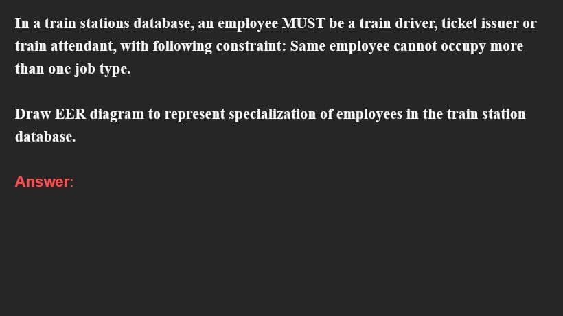 In a train stations database, an employee MUST be a train driver, ticket issuer or
train attendant, with following constraint: Same employee cannot occupy more
than one job type.
Draw EER diagram to represent specialization of employees in the train station
database.
Answer: