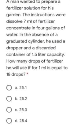 A man wanted to prepare a
fertilizer solution for his
garden. The instructions were
dissolve 7 ml of fertilizer
concentrate in four gallons of
water. In the absence of a
graduated cylinder, he used a
dropper and a discarded
container of 1.5 liter capacity.
How many drops of fertilizer
he will use if for 1 ml is equal to
18 drops? *
O a. 25.1
O b. 25.2
O c. 25.3
O d. 25.4
