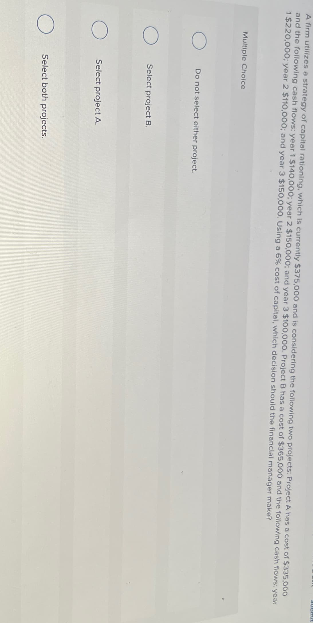 Submit
A firm utilizes a strategy of capital rationing, which is currently $375,000 and is considering the following two projects: Project A has a cost of $335,000
and the following cash flows: year 1 $140,000; year 2 $150,000; and year 3 $100,000. Project B has a cost of $365,000 and the following cash flows: year
1 $220,000; year 2 $110,000; and year 3 $150,000. Using a 6% cost of capital, which decision should the financial manager make?
Multiple Choice
О
Do not select either project.
о
Select project B.
О
Select project A.
Select both projects.
