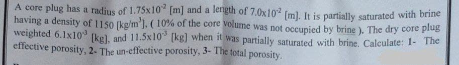 A core plug has a radius of 1.75x10 [m] and a length of 7.0x102 [m]. It is partially saturated with brine
having a density of 1150 [kg/m'], ( 10% of the core volume was not occupied by brine ). The dry core plug
weighted 6.1x10 kg), and 11.5x10 (kg] when it was partially saturated with brine. Calculate: 1- The
effective porosity, 2- The un-effective porosity, 3- The total porosity.

