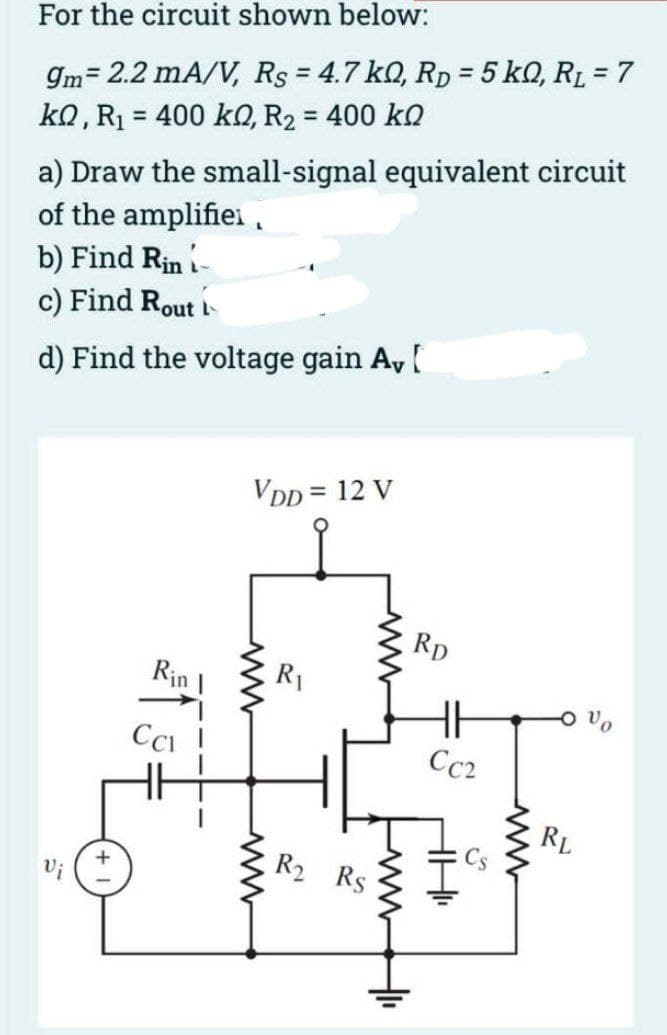 For the circuit shown below:
9m= 2.2 mA/V, Rs = 4.7 kQ, RD = 5kQ, RL = 7
kQ, R₁ = 400 k0, R₂ = 400 ko
a) Draw the small-signal equivalent circuit
of the amplifier,
b) Find Rin -
c) Find Rout
d) Find the voltage gain Av [
+
Rin
Cal
VDD = 12 V
R₁
R₂ Rs
www
+₁
RD
HH
Cc2
18.₁
RL