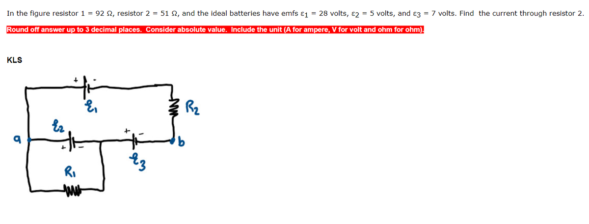 In the figure resistor 1 = 92 2, resistor 2 = 51 2, and the ideal batteries have emfs £₁ = 28 volts, 2 = 5 volts, and 3 = 7 volts. Find the current through resistor 2.
Round off answer up to 3 decimal places. Consider absolute value. Include the unit (A for ampere, V for volt and ohm for ohm).
KLS
Ez
R₁
ww
E₁
яз
Z R₂