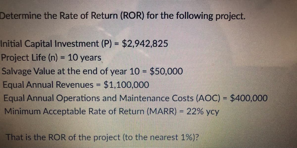 Determine the Rate of Return (ROR) for the following project.
Initial Capital Investment (P) = $2,942,825
Project Life (n) = 10 years
Salvage Value at the end of year 10 $50,000
Equal Annual Revenues = $1,100,000
Equal Annual Operations and Maintenance Costs (AOC) = $400,000
Minimum Acceptable Rate of Return (MARR) = 22% ycy
%3D
%3D
%3D
That is the ROR of the project (to the nearest 1%)?

