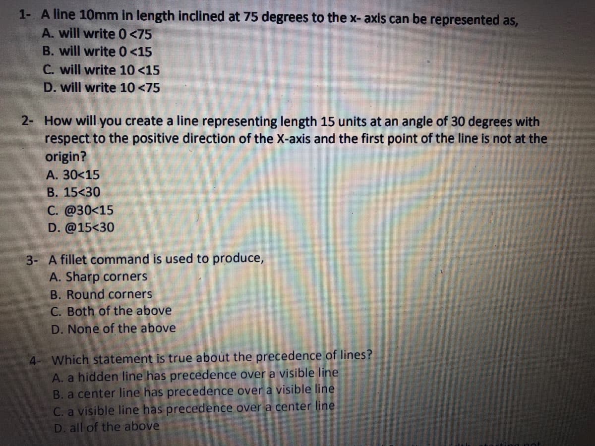 1- A line 10mm in length inclined at 75 degrees to the x- axis can be represented as,
A. will write 0<75
B. will write 0<15
C. will write 10 <15
D. will write 10 <75
2- How will you create a line representing length 15 units at an angle of 30 degrees with
respect to the positive direction of the X-axis and the first point of the line is not at the
origin?
А. 30<15
B. 15<30
С. @30<15
D. @15<30
3- A fillet command is used to produce,
A. Sharp corners
B. Round corners
C. Both of the above
D. None of the above
4- Which statement is true about the precedence of lines?
A. a hidden line has precedence over a visible line
B. a center line has precedence over a visible line
C. a visible line has precedence over a center line
D. all of the above
