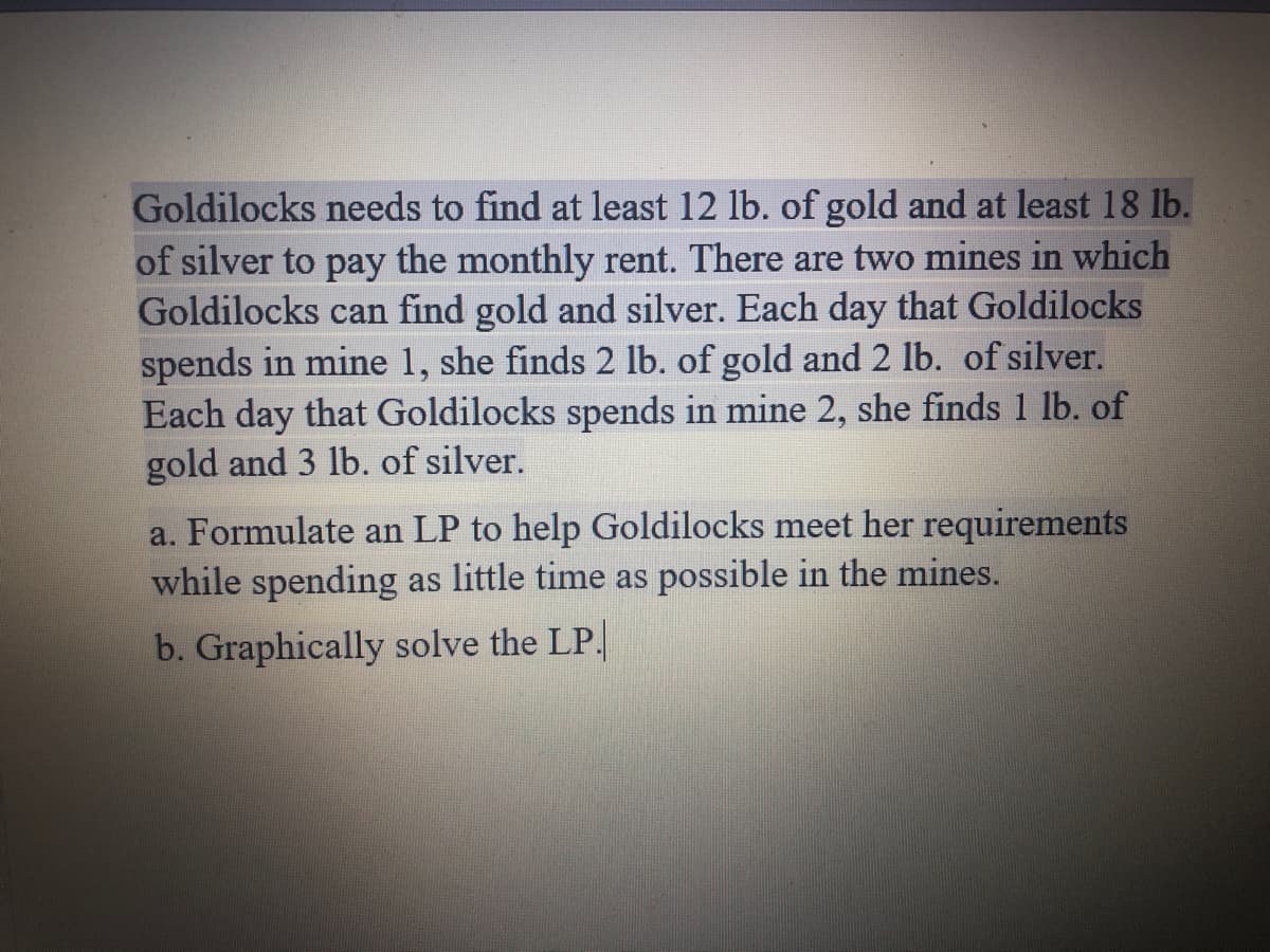 Goldilocks needs to find at least 12 lb. of gold and at least 18 lb.
of silver to pay the monthly rent. There are two mines in which
Goldilocks can find gold and silver. Each day that Goldilocks
spends in mine 1, she finds 2 lb. of gold and2 lb. of silver.
Each day that Goldilocks spends in mine 2, she finds 1 lb. of
gold and 3 lb. of silver.
a. Formulate an LP to help Goldilocks meet her requirements
while spending as little time as possible in the mines.
b. Graphically solve the LP.
