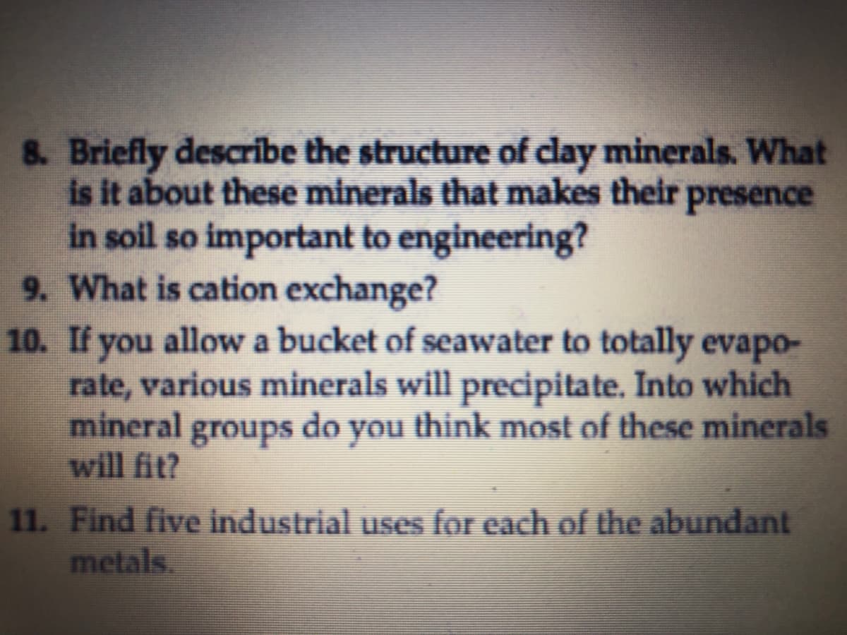 8. Briefly describe the structure of clay minerals. What
is it about these minerals that makes their presence
in soil so important to engineering?
9. What is cation exchange?
10. If you allow a bucket of seawater to totally evapo-
rate, various minerals will precipitate. Into which
mineral groups do you think most of these minerals
will fit?
11. Find five industrial uses for each of the abundant
metals.
