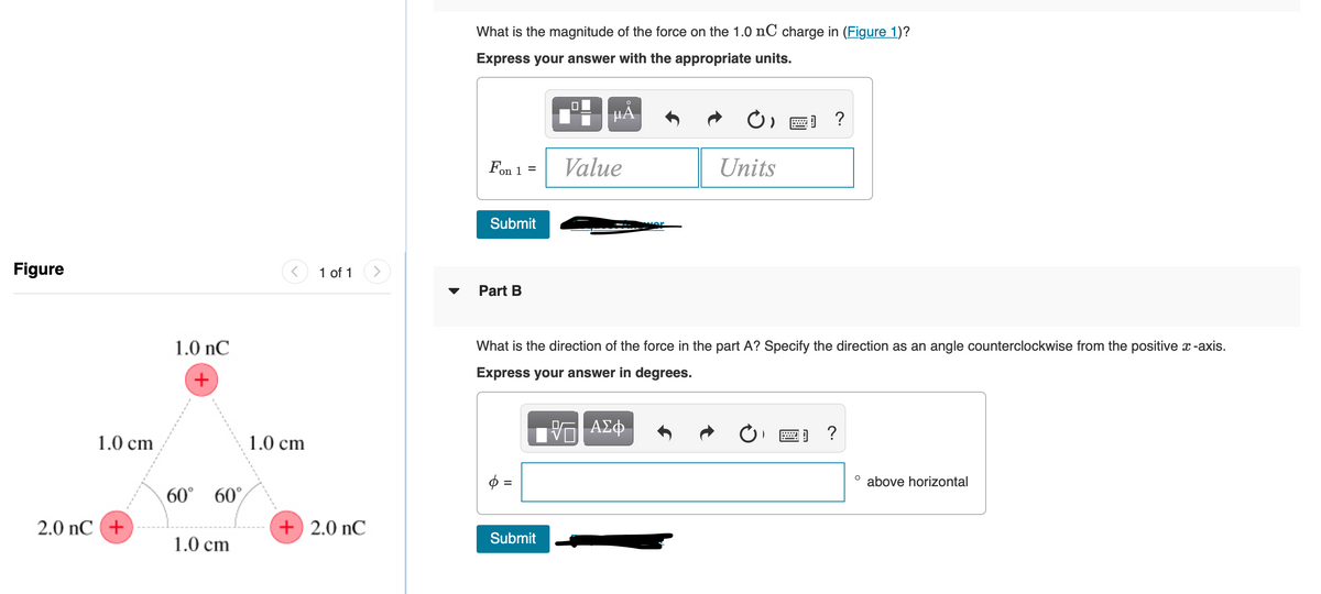 What is the magnitude of the force on the 1.0 nC charge in (Figure 1)?
Express your answer with the appropriate units.
HÀ
Fon 1 =
Value
Units
Submit
Figure
1 of 1
Part B
1.0 nC
What is the direction of the force in the part A? Specify the direction as an angle counterclockwise from the positive x -axis.
+
Express your answer in degrees.
1.0 cm
1.0 cm
above horizontal
60° 60°
2.0 nC +
+ 2.0 nC
Submit
1.0 cm
