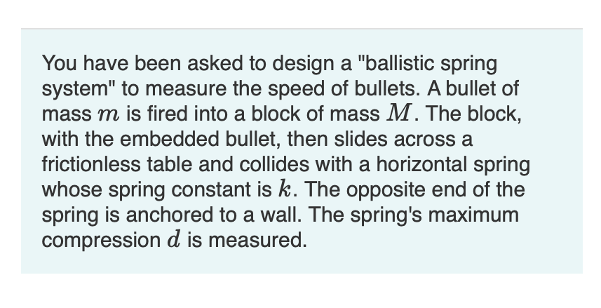 You have been asked to design a "ballistic spring
system" to measure the speed of bullets. A bullet of
mass m is fired into a block of mass M. The block,
with the embedded bullet, then slides across a
frictionless table and collides with a horizontal spring
whose spring constant is k. The opposite end of the
spring is anchored to a wall. The spring's maximum
compression d is measured.
