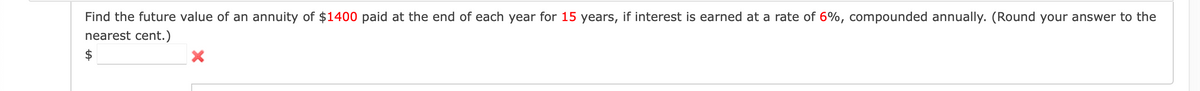 Find the future value of an annuity of $1400 paid at the end of each year for 15 years, if interest is earned at a rate of 6%, compounded annually. (Round your answer to the
nearest cent.)
X