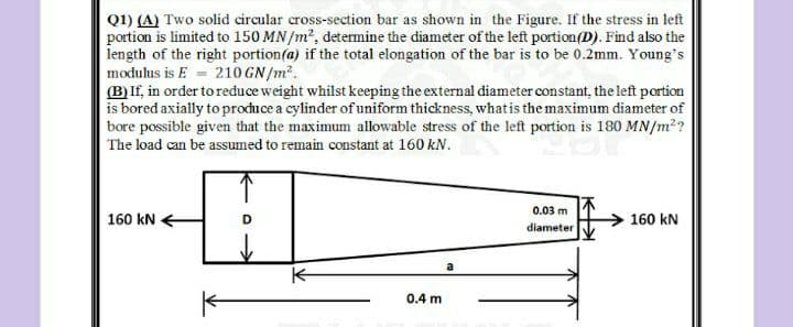 Q1) (A) Two solid circular cross-section bar as shown in the Figure. If the stress in left
portion is limited to 150 MN/m2, detemine the diameter of the left portion(D). Find also the
length of the right portion(a) if the total elongation of the bar is to be 0.2mm. Young's
modulus is E = 210 GN /m².
(B)If, in order toreduce weight whilst keeping the external diameter constant, the left portion
is bored axially to procuce a cylinder of uniform thickness, what is the maximum diameter of
bore possible given that the maximum allowable stress of the left portion is 180 MN/m??
The load can be assumed to remain constant at 160 kN.
0.03 m
160 kN
160 kN
diameter
a
0.4 m
